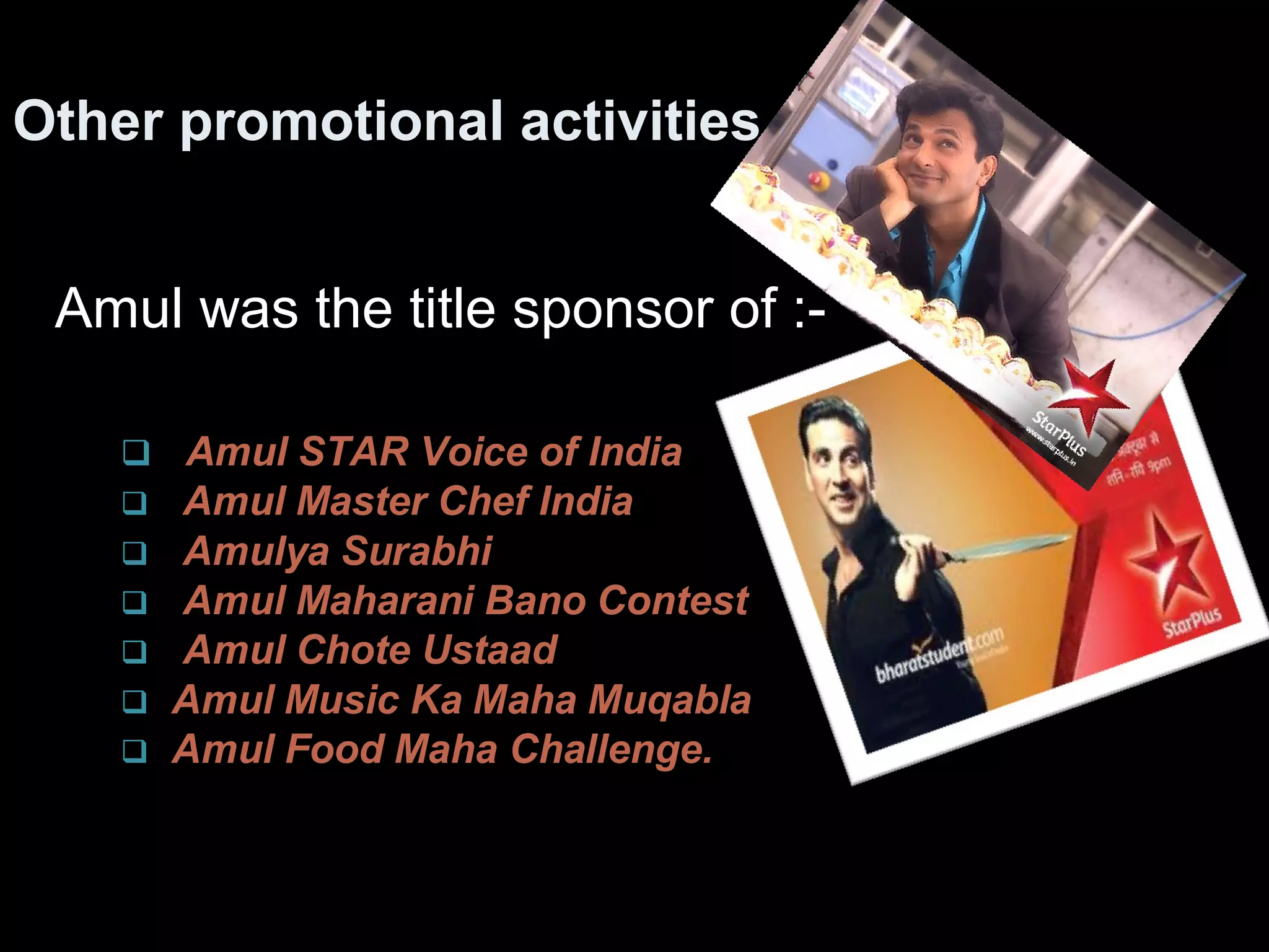 Other promotional activities 
Amul was the title sponsor of :- 
 Amul STAR Voice of India 
 Amul Master Chef India 
 Amulya Surabhi 
 Amul Maharani Bano Contest 
 Amul Chote Ustaad 
 Amul Music Ka Maha Muqabla 
 Amul Food Maha Challenge. 
 