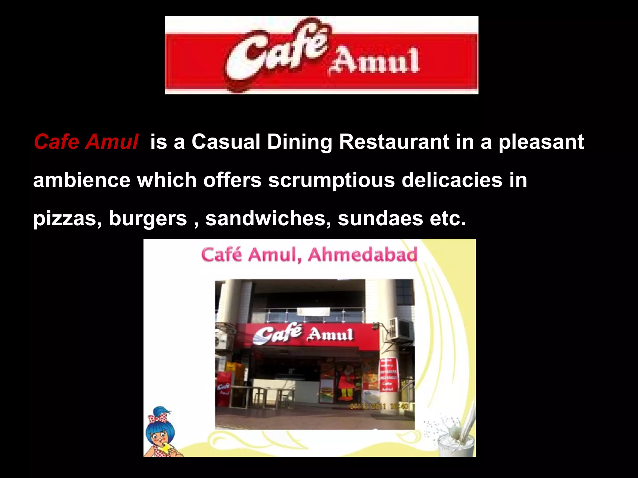 Cafe Amul is a Casual Dining Restaurant in a pleasant 
ambience which offers scrumptious delicacies in 
pizzas, burgers , sandwiches, sundaes etc. 
 