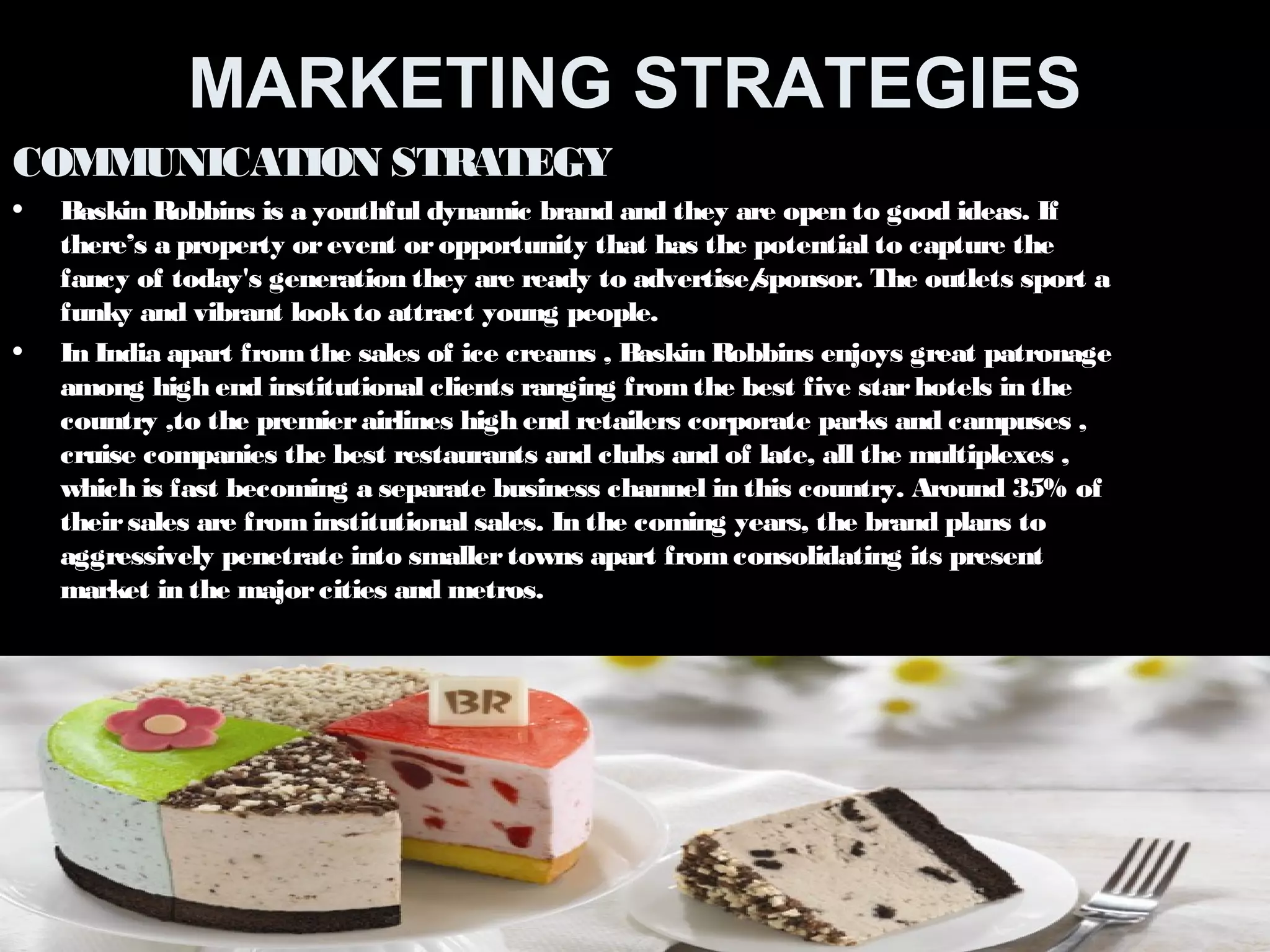 MARKETING STRATEGIES 
COMMUNICATION STRATEGY 
• Baskin Robbins is a youthful dynamic brand and they are open to good ideas. If 
there’s a property or event or opportunity that has the potential to capture the 
fancy of today's generation they are ready to advertise/sponsor. The outlets sport a 
funky and vibrant look to attract young people. 
• In India apart from the sales of ice creams , Baskin Robbins enjoys great patronage 
among high end institutional clients ranging from the best five star hotels in the 
country ,to the premier airlines high end retailers corporate parks and campuses , 
cruise companies the best restaurants and clubs and of late, all the multiplexes , 
which is fast becoming a separate business channel in this country. Around 35% of 
their sales are from institutional sales. In the coming years, the brand plans to 
aggressively penetrate into smaller towns apart from consolidating its present 
market in the major cities and metros. 
 
