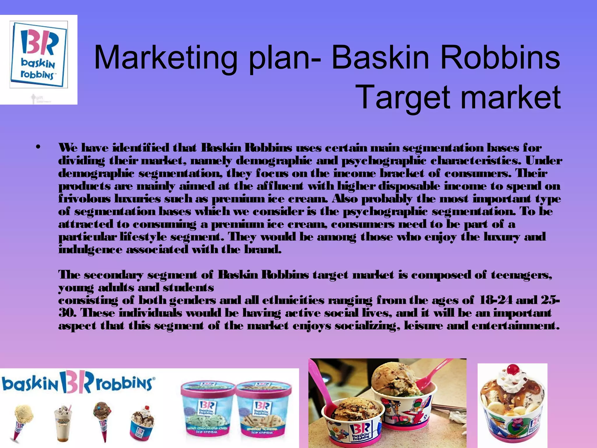 Marketing plan- Baskin Robbins 
Target market 
• We have identified that Baskin Robbins uses certain main segmentation bases for 
dividing their market, namely demographic and psychographic characteristics. Under 
demographic segmentation, they focus on the income bracket of consumers. Their 
products are mainly aimed at the affluent with higher disposable income to spend on 
frivolous luxuries such as premium ice cream. Also probably the most important type 
of segmentation bases which we consider is the psychographic segmentation. To be 
attracted to consuming a premium ice cream, consumers need to be part of a 
particular lifestyle segment. They would be among those who enjoy the luxury and 
indulgence associated with the brand. 
The secondary segment of Baskin Robbins target market is composed of teenagers, 
young adults and students 
consisting of both genders and all ethnicities ranging from the ages of 18-24 and 25- 
30. These individuals would be having active social lives, and it will be an important 
aspect that this segment of the market enjoys socializing, leisure and entertainment. 
 