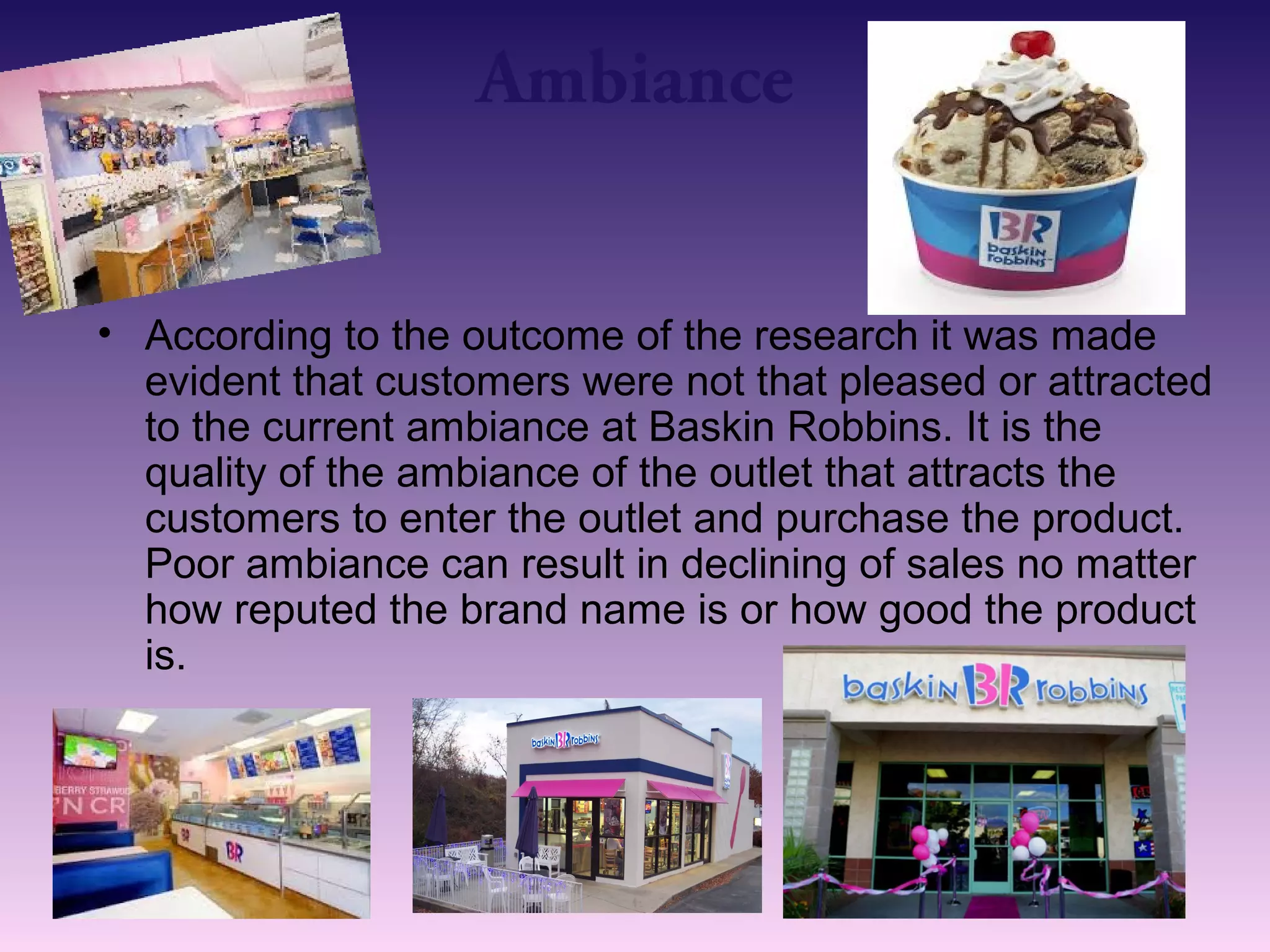 Ambiance 
• According to the outcome of the research it was made 
evident that customers were not that pleased or attracted 
to the current ambiance at Baskin Robbins. It is the 
quality of the ambiance of the outlet that attracts the 
customers to enter the outlet and purchase the product. 
Poor ambiance can result in declining of sales no matter 
how reputed the brand name is or how good the product 
is. 
 
