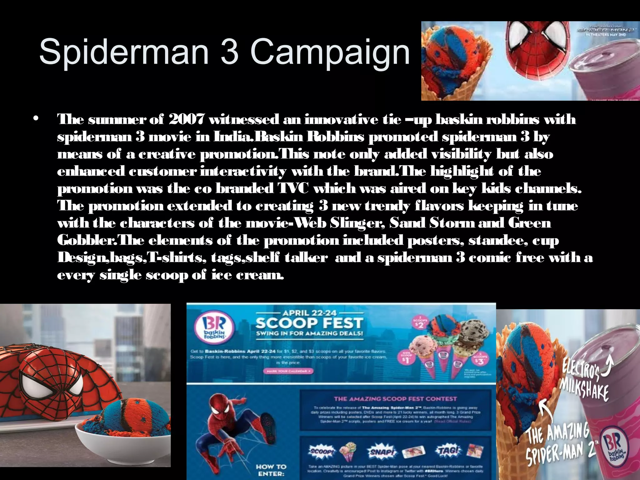 Spiderman 3 Campaign 
• The summer of 2007 witnessed an innovative tie –up baskin robbins with 
spiderman 3 movie in India.Baskin Robbins promoted spiderman 3 by 
means of a creative promotion.This note only added visibility but also 
enhanced customer interactivity with the brand.The highlight of the 
promotion was the co branded TVC which was aired on key kids channels. 
The promotion extended to creating 3 new trendy flavors keeping in tune 
with the characters of the movie-Web Slinger, Sand Storm and Green 
Gobbler.The elements of the promotion included posters, standee, cup 
Design,bags,T-shirts, tags,shelf talker and a spiderman 3 comic free with a 
every single scoop of ice cream. 
 