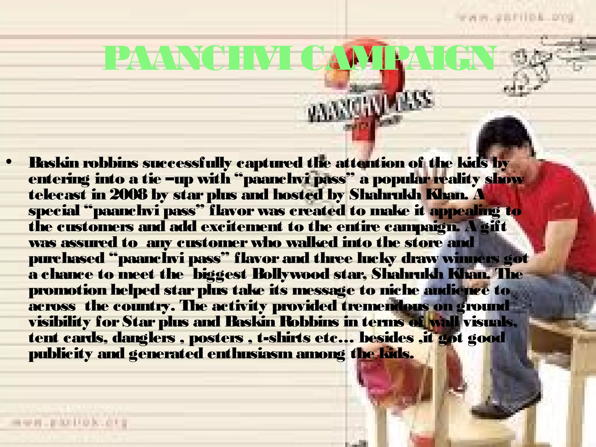 PAANCHVI CAMPAIGN 
• Baskin robbins successfully captured the attention of the kids by 
entering into a tie –up with “paanchvi pass” a popular reality show 
telecast in 2008 by star plus and hosted by Shahrukh Khan. A 
special “paanchvi pass” flavor was created to make it appealing to 
the customers and add excitement to the entire campaign. A gift 
was assured to any customer who walked into the store and 
purchased “paanchvi pass” flavor and three lucky draw winners got 
a chance to meet the biggest Bollywood star, Shahrukh Khan. The 
promotion helped star plus take its message to niche audience to 
across the country. The activity provided tremendous on ground 
visibility for Star plus and Baskin Robbins in terms of wall visuals, 
tent cards, danglers , posters , t-shirts etc… besides ,it got good 
publicity and generated enthusiasm among the kids. 
 