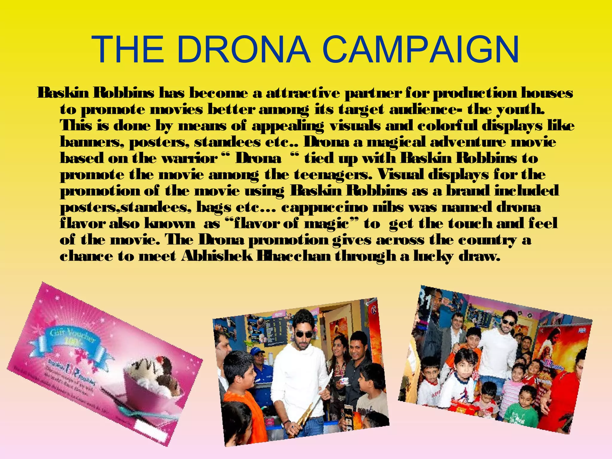 THE DRONA CAMPAIGN 
Baskin Robbins has become a attractive partner for production houses 
to promote movies better among its target audience- the youth. 
This is done by means of appealing visuals and colorful displays like 
banners, posters, standees etc.. Drona a magical adventure movie 
based on the warrior “ Drona “ tied up with Baskin Robbins to 
promote the movie among the teenagers. Visual displays for the 
promotion of the movie using Baskin Robbins as a brand included 
posters,standees, bags etc… cappuccino nibs was named drona 
flavor also known as “flavor of magic” to get the touch and feel 
of the movie. The Drona promotion gives across the country a 
chance to meet Abhishek Bhacchan through a lucky draw. 
 