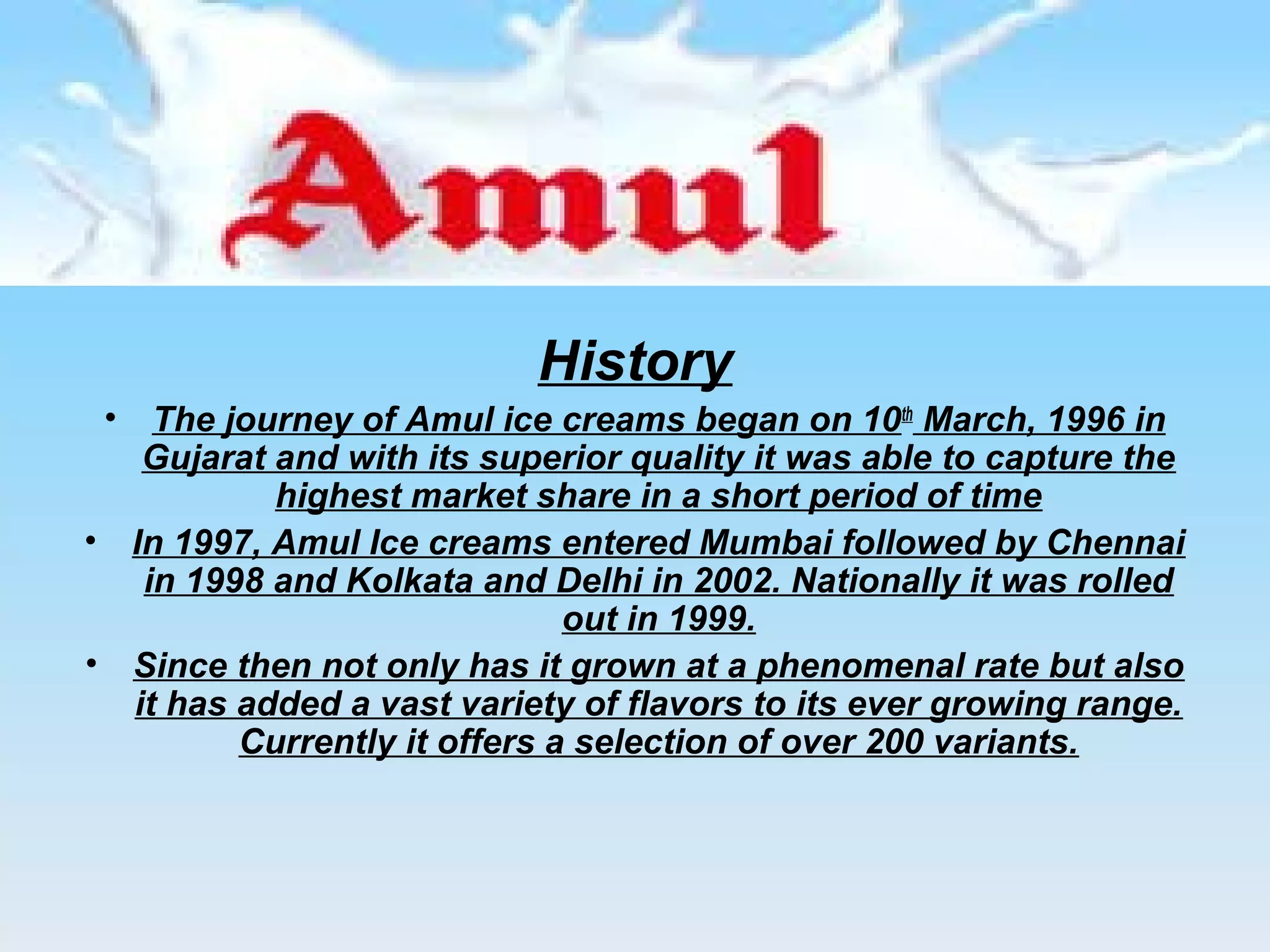 History 
• The journey of Amul ice creams began on 10th March, 1996 in 
Gujarat and with its superior quality it was able to capture the 
highest market share in a short period of time 
• In 1997, Amul Ice creams entered Mumbai followed by Chennai 
in 1998 and Kolkata and Delhi in 2002. Nationally it was rolled 
out in 1999. 
• Since then not only has it grown at a phenomenal rate but also 
it has added a vast variety of flavors to its ever growing range. 
Currently it offers a selection of over 200 variants. 
 