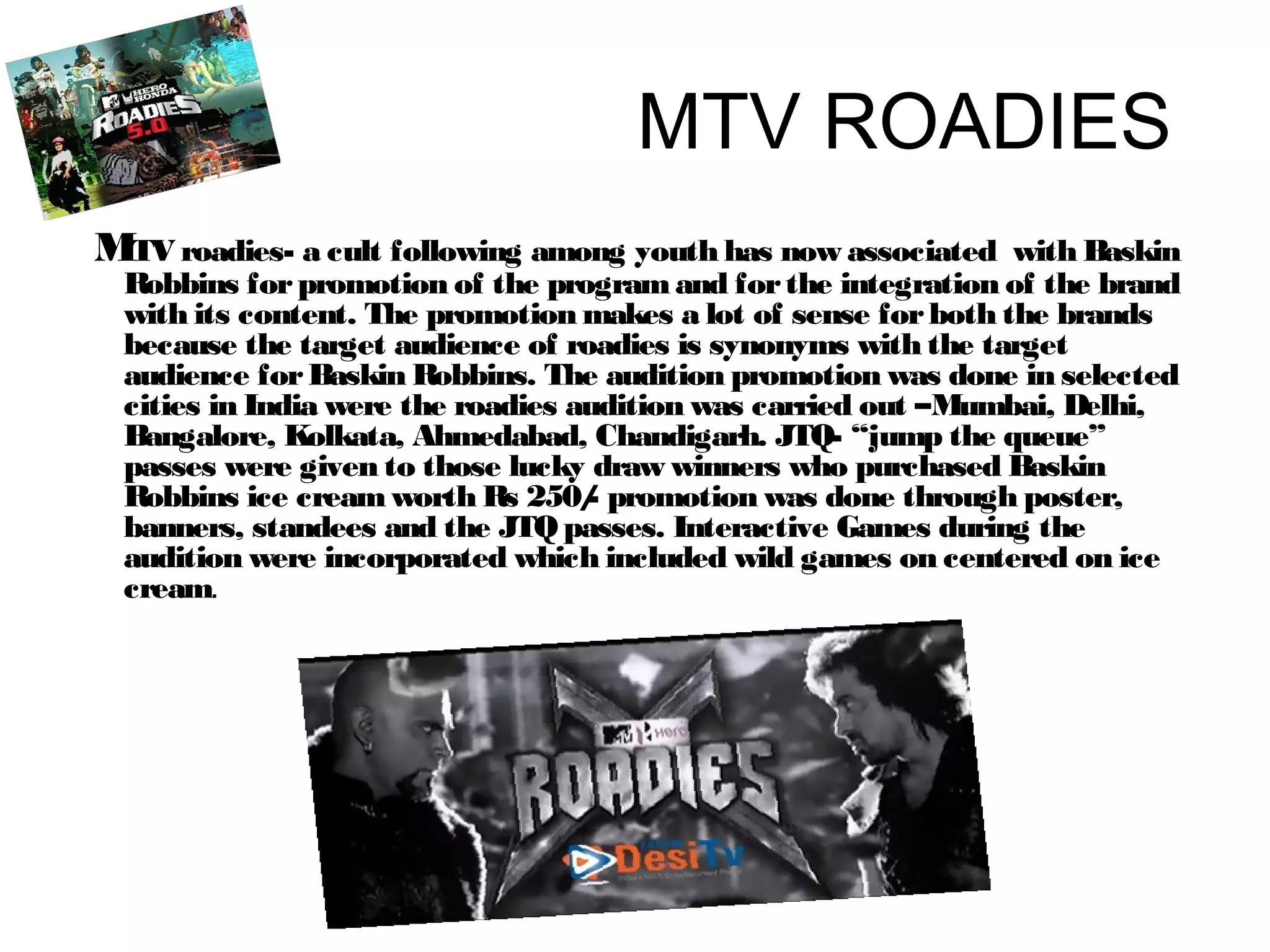 MTV ROADIES 
MTV roadies- a cult following among youth has now associated with Baskin 
Robbins for promotion of the program and for the integration of the brand 
with its content. The promotion makes a lot of sense for both the brands 
because the target audience of roadies is synonyms with the target 
audience for Baskin Robbins. The audition promotion was done in selected 
cities in India were the roadies audition was carried out –Mumbai, Delhi, 
Bangalore, Kolkata, Ahmedabad, Chandigarh. JTQ- “jump the queue” 
passes were given to those lucky draw winners who purchased Baskin 
Robbins ice cream worth Rs 250/- promotion was done through poster, 
banners, standees and the JTQ passes. Interactive Games during the 
audition were incorporated which included wild games on centered on ice 
cream. 
 