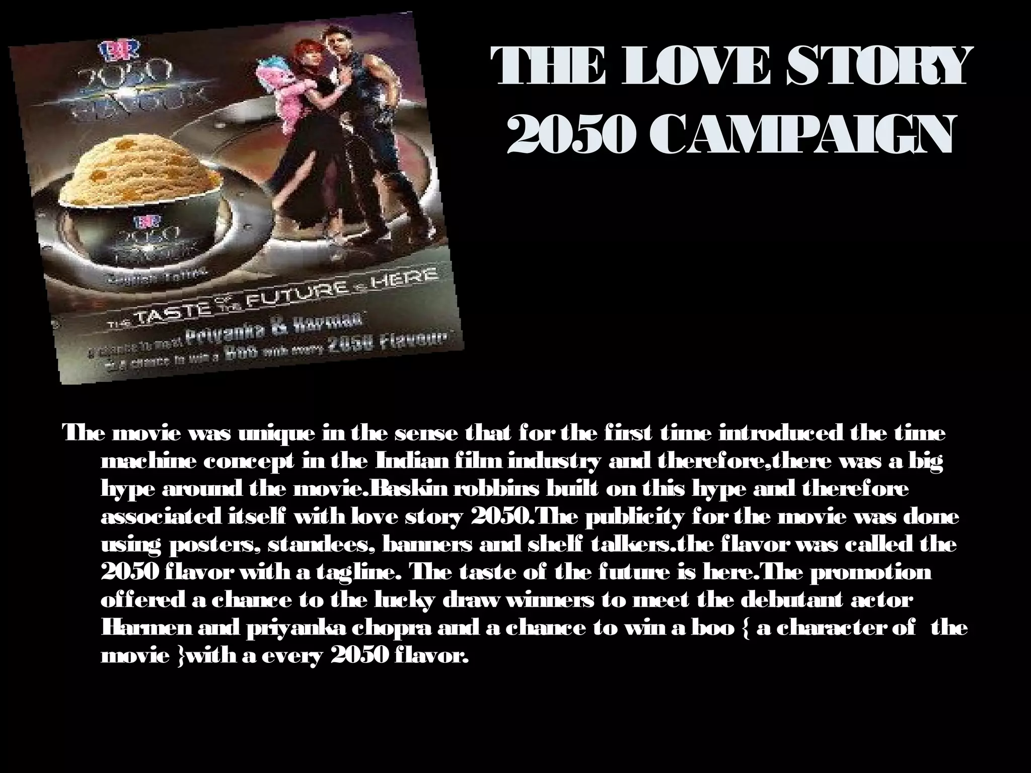 THE LOVE STORY 
2050 CAMPAIGN 
The movie was unique in the sense that for the first time introduced the time 
machine concept in the Indian film industry and therefore,there was a big 
hype around the movie.Baskin robbins built on this hype and therefore 
associated itself with love story 2050.The publicity for the movie was done 
using posters, standees, banners and shelf talkers.the flavor was called the 
2050 flavor with a tagline. The taste of the future is here.The promotion 
offered a chance to the lucky draw winners to meet the debutant actor 
Harmen and priyanka chopra and a chance to win a boo { a character of the 
movie }with a every 2050 flavor. 
 