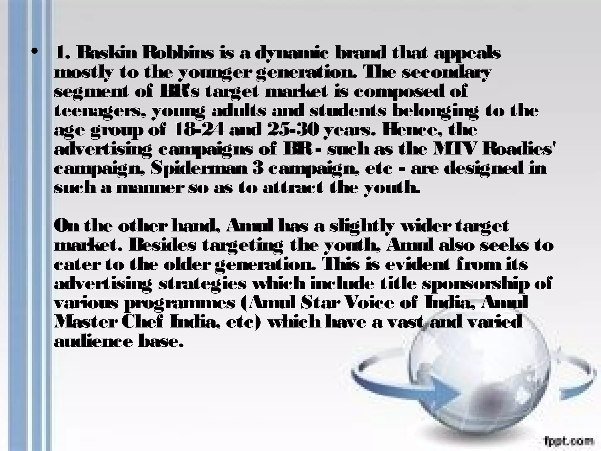 • 1. Baskin Robbins is a dynamic brand that appeals 
mostly to the younger generation. The secondary 
segment of BR's target market is composed of 
teenagers, young adults and students belonging to the 
age group of 18-24 and 25-30 years. Hence, the 
advertising campaigns of BR - such as the MTV Roadies' 
campaign, Spiderman 3 campaign, etc - are designed in 
such a manner so as to attract the youth. 
On the other hand, Amul has a slightly wider target 
market. Besides targeting the youth, Amul also seeks to 
cater to the older generation. This is evident from its 
advertising strategies which include title sponsorship of 
various programmes (Amul Star Voice of India, Amul 
Master Chef India, etc) which have a vast and varied 
audience base. 
 