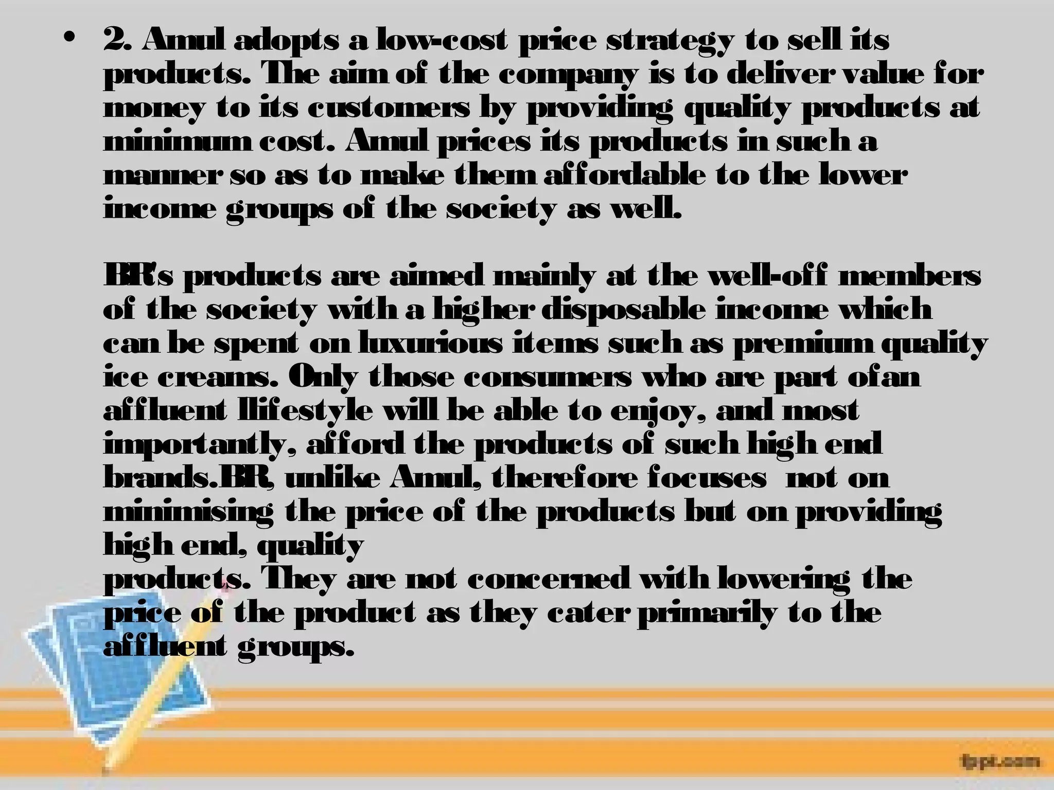 • 2. Amul adopts a low-cost price strategy to sell its 
products. The aim of the company is to deliver value for 
money to its customers by providing quality products at 
minimum cost. Amul prices its products in such a 
manner so as to make them affordable to the lower 
income groups of the society as well. 
BR's products are aimed mainly at the well-off members 
of the society with a higher disposable income which 
can be spent on luxurious items such as premium quality 
ice creams. Only those consumers who are part ofan 
affluent llifestyle will be able to enjoy, and most 
importantly, afford the products of such high end 
brands.BR, unlike Amul, therefore focuses not on 
minimising the price of the products but on providing 
high end, quality 
products. They are not concerned with lowering the 
price of the product as they cater primarily to the 
affluent groups. 
 