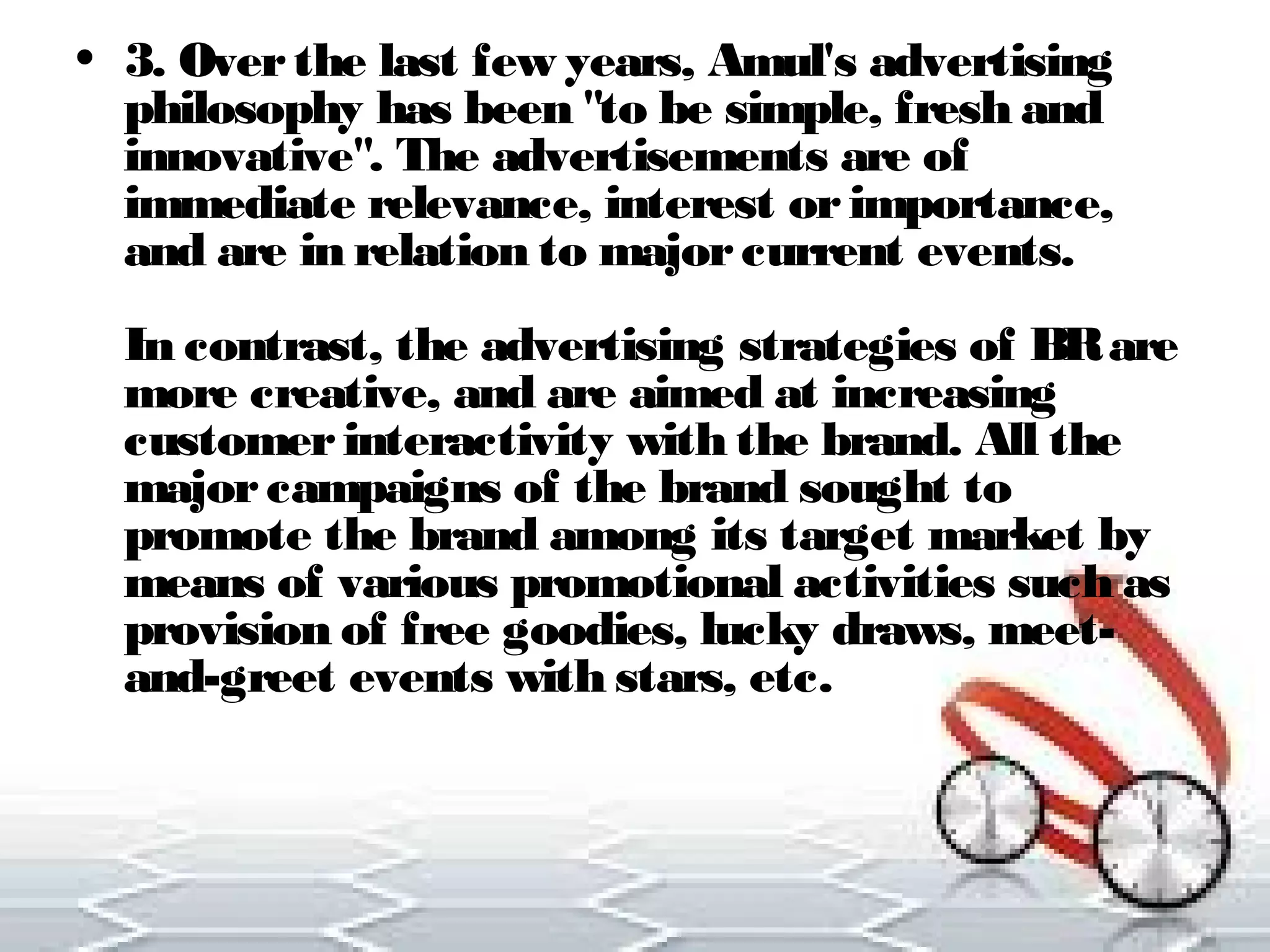 • 3. Over the last few years, Amul's advertising 
philosophy has been "to be simple, fresh and 
innovative". The advertisements are of 
immediate relevance, interest or importance, 
and are in relation to major current events. 
In contrast, the advertising strategies of BR are 
more creative, and are aimed at increasing 
customer interactivity with the brand. All the 
major campaigns of the brand sought to 
promote the brand among its target market by 
means of various promotional activities such as 
provision of free goodies, lucky draws, meet-and- 
greet events with stars, etc. 
 