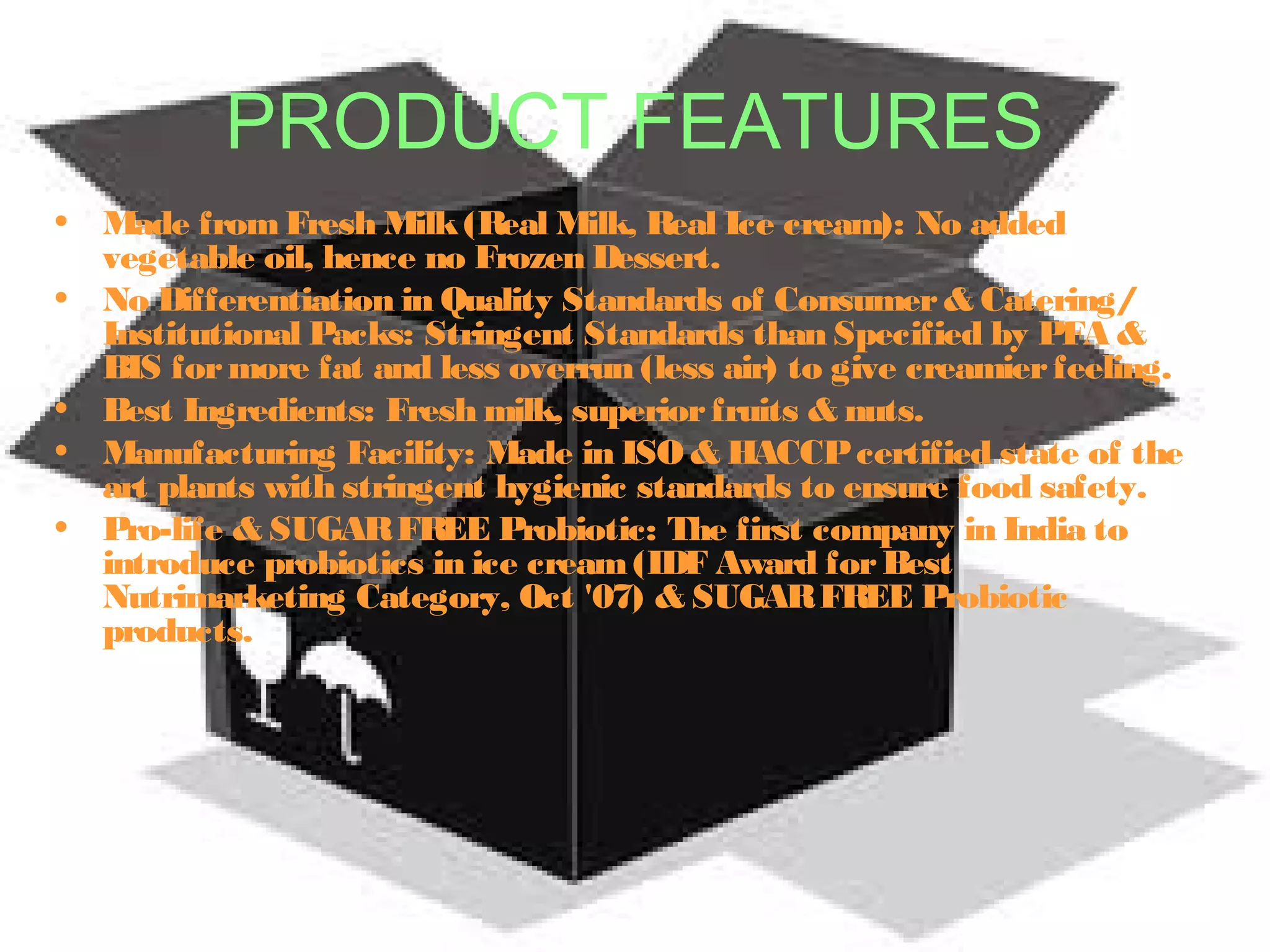 PRODUCT FEATURES 
• Made from Fresh Milk (Real Milk, Real Ice cream): No added 
vegetable oil, hence no Frozen Dessert. 
• No Differentiation in Quality Standards of Consumer & Catering/ 
Institutional Packs: Stringent Standards than Specified by PFA & 
BIS for more fat and less overrun (less air) to give creamier feeling. 
• Best Ingredients: Fresh milk, superior fruits & nuts. 
• Manufacturing Facility: Made in ISO & HACCP certified state of the 
art plants with stringent hygienic standards to ensure food safety. 
• Pro-life & SUGAR FREE Probiotic: The first company in India to 
introduce probiotics in ice cream (IDF Award for Best 
Nutrimarketing Category, Oct '07) & SUGAR FREE Probiotic 
products. 
 