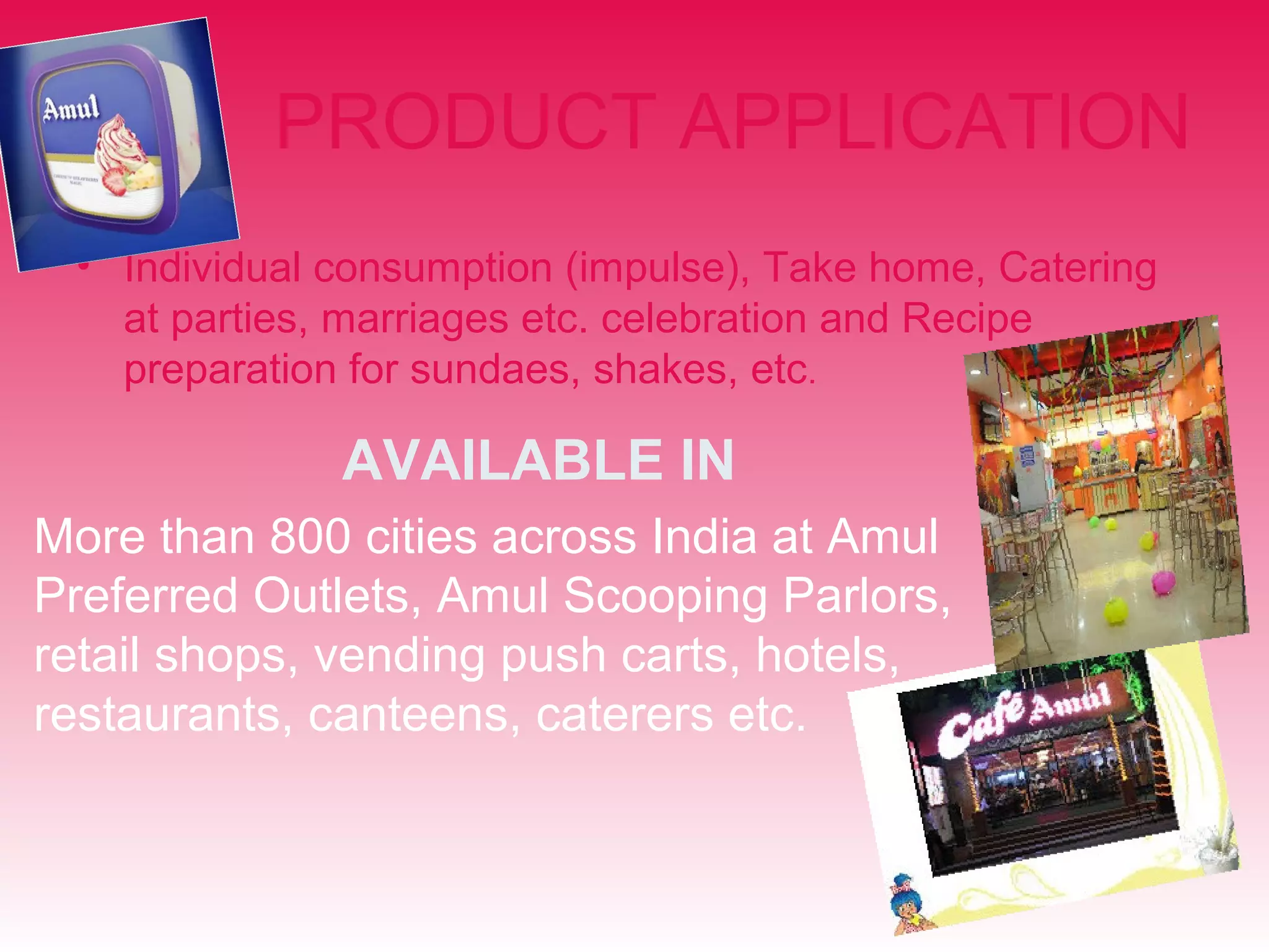 PRODUCT APPLICATION 
• Individual consumption (impulse), Take home, Catering 
at parties, marriages etc. celebration and Recipe 
preparation for sundaes, shakes, etc. 
AVAILABLE IN 
More than 800 cities across India at Amul 
Preferred Outlets, Amul Scooping Parlors, 
retail shops, vending push carts, hotels, 
restaurants, canteens, caterers etc. 
 