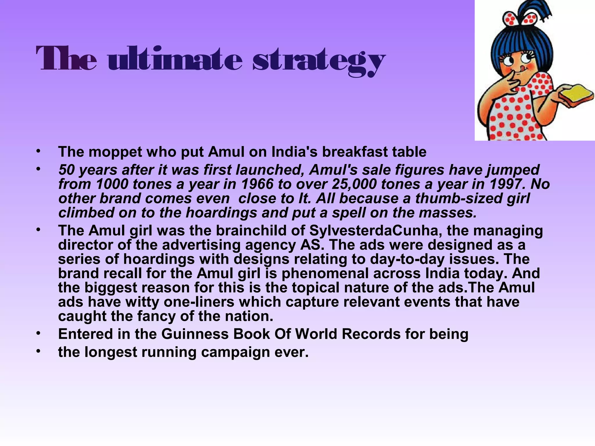 The ultimate strategy 
• The moppet who put Amul on India's breakfast table 
• 50 years after it was first launched, Amul's sale figures have jumped 
from 1000 tones a year in 1966 to over 25,000 tones a year in 1997. No 
other brand comes even close to It. All because a thumb-sized girl 
climbed on to the hoardings and put a spell on the masses. 
• The Amul girl was the brainchild of SylvesterdaCunha, the managing 
director of the advertising agency AS. The ads were designed as a 
series of hoardings with designs relating to day-to-day issues. The 
brand recall for the Amul girl is phenomenal across India today. And 
the biggest reason for this is the topical nature of the ads.The Amul 
ads have witty one-liners which capture relevant events that have 
caught the fancy of the nation. 
• Entered in the Guinness Book Of World Records for being 
• the longest running campaign ever. 
 