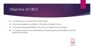 Objective of CBCS
 To develop the curriculum with student focus
 To promote academic excellence in the areas of student choice
 To provide adequate flexibility in the choice of subjects to the students
 To make the system more self-reliant by introducing at least partially the internal
assessment process
 