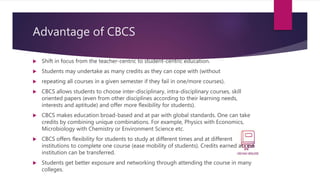 Advantage of CBCS
 Shift in focus from the teacher-centric to student-centric education.
 Students may undertake as many credits as they can cope with (without
 repeating all courses in a given semester if they fail in one/more courses).
 CBCS allows students to choose inter-disciplinary, intra-disciplinary courses, skill
oriented papers (even from other disciplines according to their learning needs,
interests and aptitude) and offer more flexibility for students).
 CBCS makes education broad-based and at par with global standards. One can take
credits by combining unique combinations. For example, Physics with Economics,
Microbiology with Chemistry or Environment Science etc.
 CBCS offers flexibility for students to study at different times and at different
institutions to complete one course (ease mobility of students). Credits earned at one
institution can be transferred.
 Students get better exposure and networking through attending the course in many
colleges.
 