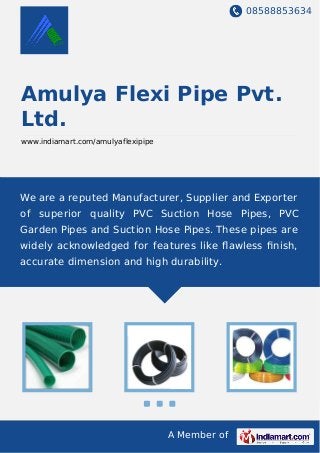 08588853634
A Member of
Amulya Flexi Pipe Pvt.
Ltd.
www.indiamart.com/amulyaflexipipe
We are a reputed Manufacturer, Supplier and Exporter
of superior quality PVC Suction Hose Pipes, PVC
Garden Pipes and Suction Hose Pipes. These pipes are
widely acknowledged for features like ﬂawless ﬁnish,
accurate dimension and high durability.
 