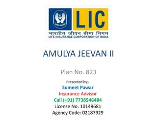AMULYA JEEVAN II 
Plan No. 823 
Presented by:- 
Sumeet Pawar 
Insurance Advisor 
Call (+91) 7738546484 
License No: 10149681 
Agency Code: 02187929 
 