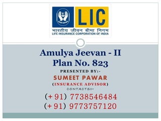 Amulya Jeevan - II 
Plan No. 823 
PRESENTED BY: - 
SUMEET PAWAR 
( INSURANCE ADVISOR) 
CONTAC TS: - 
(+91) 7738546484 
(+91) 9773757120 
 