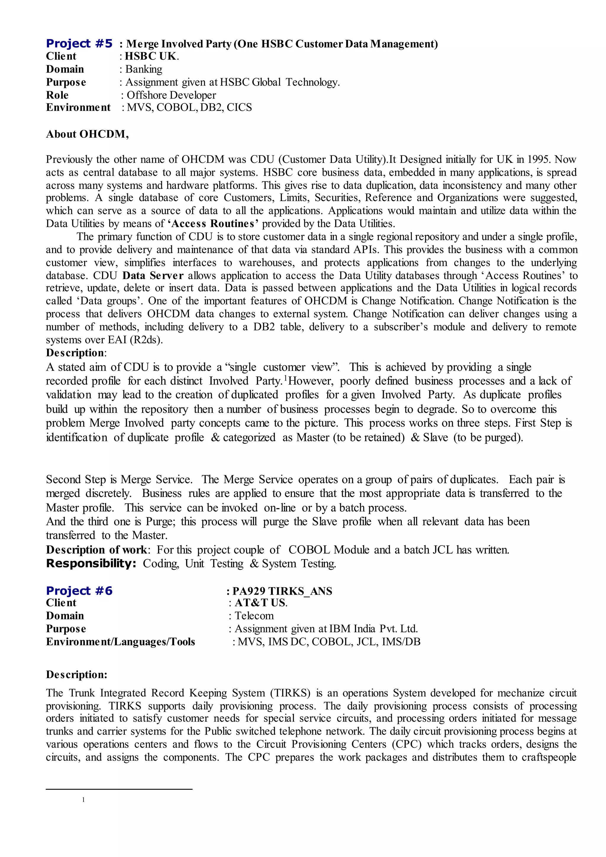 Project #5 : Merge Involved Party (One HSBC Customer Data Management)
Client : HSBC UK.
Domain : Banking
Purpose : Assignment given at HSBC Global Technology.
Role : Offshore Developer
Environment : MVS, COBOL,DB2, CICS
About OHCDM,
Previously the other name of OHCDM was CDU (Customer Data Utility).It Designed initially for UK in 1995. Now
acts as central database to all major systems. HSBC core business data, embedded in many applications, is spread
across many systems and hardware platforms. This gives rise to data duplication, data inconsistency and many other
problems. A single database of core Customers, Limits, Securities, Reference and Organizations were suggested,
which can serve as a source of data to all the applications. Applications would maintain and utilize data within the
Data Utilities by means of ‘Access Routines’ provided by the Data Utilities.
The primary function of CDU is to store customer data in a single regional repository and under a single profile,
and to provide delivery and maintenance of that data via standard APIs. This provides the business with a common
customer view, simplifies interfaces to warehouses, and protects applications from changes to the underlying
database. CDU Data Server allows application to access the Data Utility databases through ‘Access Routines’ to
retrieve, update, delete or insert data. Data is passed between applications and the Data Utilities in logical records
called ‘Data groups’. One of the important features of OHCDM is Change Notification. Change Notification is the
process that delivers OHCDM data changes to external system. Change Notification can deliver changes using a
number of methods, including delivery to a DB2 table, delivery to a subscriber’s module and delivery to remote
systems over EAI (R2ds).
Description:
A stated aim of CDU is to provide a “single customer view”. This is achieved by providing a single
recorded profile for each distinct Involved Party.1However, poorly defined business processes and a lack of
validation may lead to the creation of duplicated profiles for a given Involved Party. As duplicate profiles
build up within the repository then a number of business processes begin to degrade. So to overcome this
problem Merge Involved party concepts came to the picture. This process works on three steps. First Step is
identification of duplicate profile & categorized as Master (to be retained) & Slave (to be purged).
Second Step is Merge Service. The Merge Service operates on a group of pairs of duplicates. Each pair is
merged discretely. Business rules are applied to ensure that the most appropriate data is transferred to the
Master profile. This service can be invoked on-line or by a batch process.
And the third one is Purge; this process will purge the Slave profile when all relevant data has been
transferred to the Master.
Description of work: For this project couple of COBOL Module and a batch JCL has written.
Responsibility: Coding, Unit Testing & System Testing.
Project #6 : PA929 TIRKS_ANS
Client : AT&T US.
Domain : Telecom
Purpose : Assignment given at IBM India Pvt. Ltd.
Environment/Languages/Tools : MVS, IMS DC, COBOL, JCL, IMS/DB
Description:
The Trunk Integrated Record Keeping System (TIRKS) is an operations System developed for mechanize circuit
provisioning. TIRKS supports daily provisioning process. The daily provisioning process consists of processing
orders initiated to satisfy customer needs for special service circuits, and processing orders initiated for message
trunks and carrier systems for the Public switched telephone network. The daily circuit provisioning process begins at
various operations centers and flows to the Circuit Provisioning Centers (CPC) which tracks orders, designs the
circuits, and assigns the components. The CPC prepares the work packages and distributes them to craftspeople
1
 