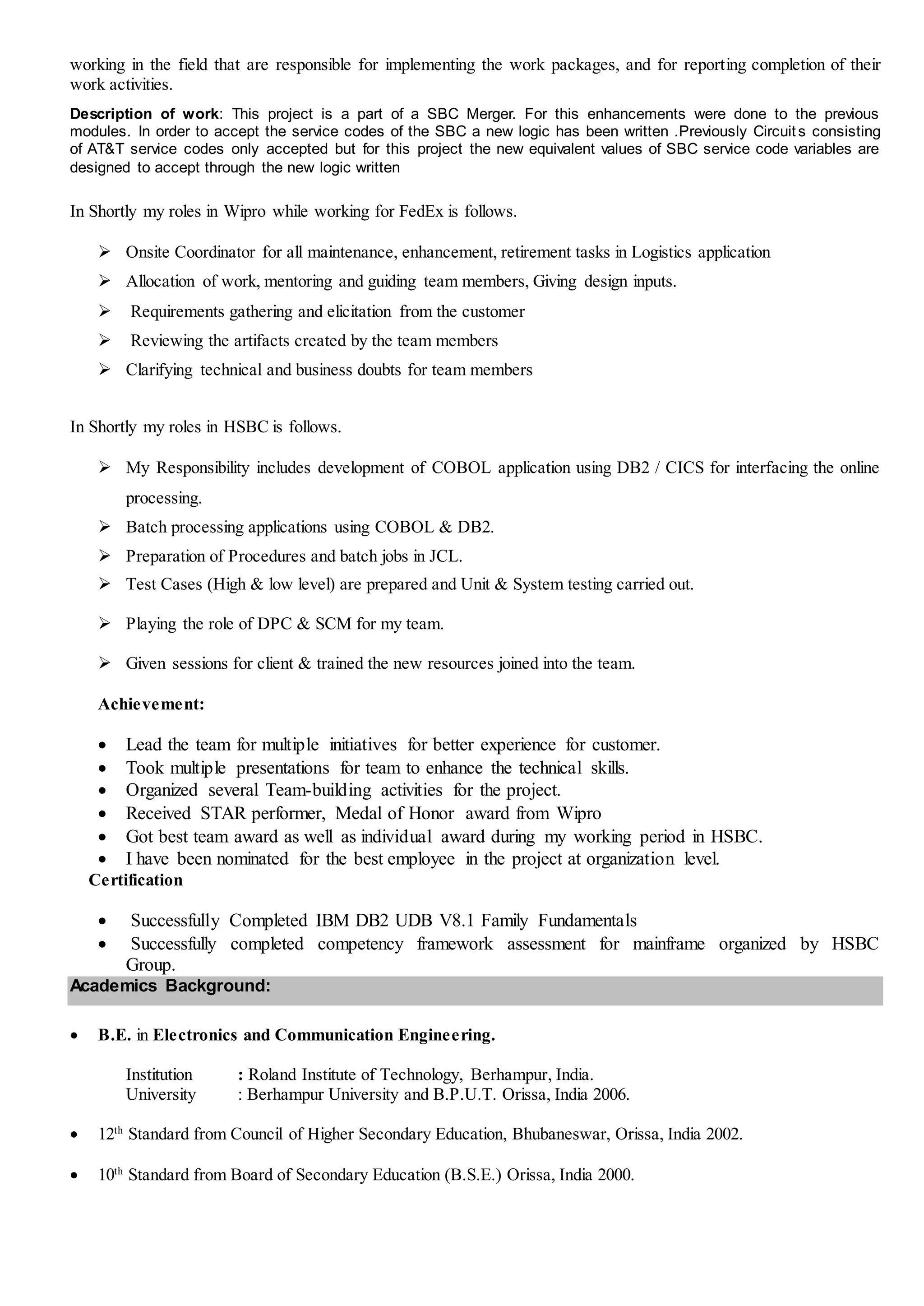 working in the field that are responsible for implementing the work packages, and for reporting completion of their
work activities.
Description of work: This project is a part of a SBC Merger. For this enhancements were done to the previous
modules. In order to accept the service codes of the SBC a new logic has been written .Previously Circuit s consisting
of AT&T service codes only accepted but for this project the new equivalent values of SBC service code variables are
designed to accept through the new logic written
In Shortly my roles in Wipro while working for FedEx is follows.
 Onsite Coordinator for all maintenance, enhancement, retirement tasks in Logistics application
 Allocation of work, mentoring and guiding team members, Giving design inputs.
 Requirements gathering and elicitation from the customer
 Reviewing the artifacts created by the team members
 Clarifying technical and business doubts for team members
In Shortly my roles in HSBC is follows.
 My Responsibility includes development of COBOL application using DB2 / CICS for interfacing the online
processing.
 Batch processing applications using COBOL & DB2.
 Preparation of Procedures and batch jobs in JCL.
 Test Cases (High & low level) are prepared and Unit & System testing carried out.
 Playing the role of DPC & SCM for my team.
 Given sessions for client & trained the new resources joined into the team.
Achievement:
 Lead the team for multiple initiatives for better experience for customer.
 Took multiple presentations for team to enhance the technical skills.
 Organized several Team-building activities for the project.
 Received STAR performer, Medal of Honor award from Wipro
 Got best team award as well as individual award during my working period in HSBC.
 I have been nominated for the best employee in the project at organization level.
Certification
 Successfully Completed IBM DB2 UDB V8.1 Family Fundamentals
 Successfully completed competency framework assessment for mainframe organized by HSBC
Group.
Academics Background:
 B.E. in Electronics and Communication Engineering.
Institution : Roland Institute of Technology, Berhampur, India.
University : Berhampur University and B.P.U.T. Orissa, India 2006.
 12th
Standard from Council of Higher Secondary Education, Bhubaneswar, Orissa, India 2002.
 10th
Standard from Board of Secondary Education (B.S.E.) Orissa, India 2000.
 