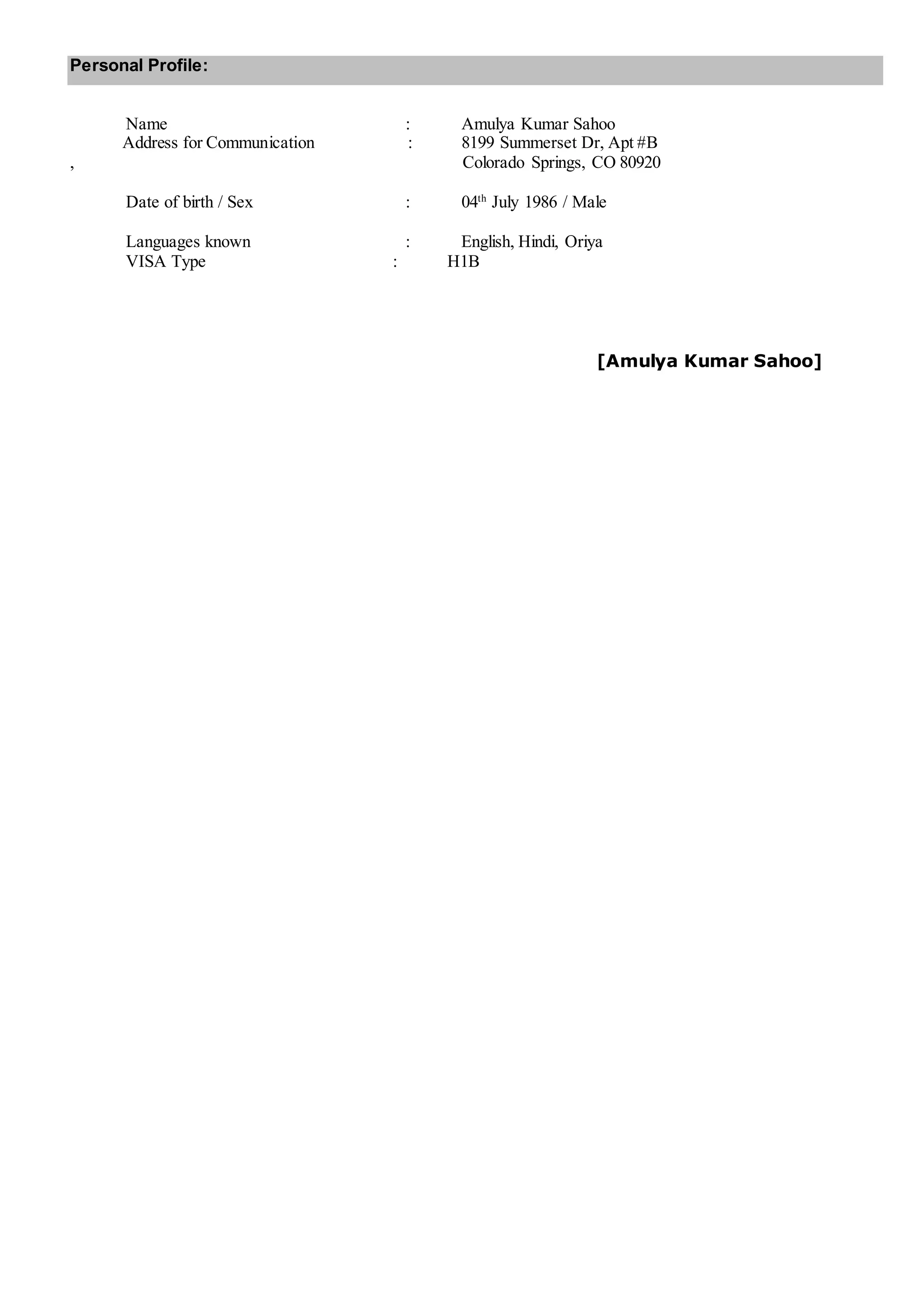 Personal Profile:
Name : Amulya Kumar Sahoo
Address for Communication : 8199 Summerset Dr, Apt #B
, Colorado Springs, CO 80920
Date of birth / Sex : 04th
July 1986 / Male
Languages known : English, Hindi, Oriya
VISA Type : H1B
[Amulya Kumar Sahoo]
 