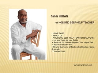 AMUN BROWN
- A HOLISTIC SELF-HELP TEACHER
• HOME PAGE
• ABOUT US
• A HOLISTIC SELF-HELP TEACHER DELIVERS
 Let your heart be your Guide
 Reasons For Connecting With Your Higher Self
 How to overcome fear
How to Overcome a Relationship Breakup Using
Spirituality
• CONTACT US
www.amunbrown.com
 