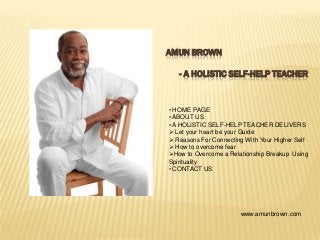 AMUN BROWN
- A HOLISTIC SELF-HELP TEACHER
• HOME PAGE
• ABOUT US
• A HOLISTIC SELF-HELP TEACHER DELIVERS
 Let your heart be your Guide
 Reasons For Connecting With Your Higher Self
 How to overcome fear
How to Overcome a Relationship Breakup Using
Spirituality
• CONTACT US
www.amunbrown.com
 