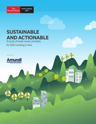 1
Sustainable and actionable
A study of asset-owner priorities for ESG investing in Asia
© The Economist Intelligence Unit Limited 2010
SUSTAINABLE
AND ACTIONABLE
A study of asset-owner priorities
for ESG investing in Asia
Sponsored by
 