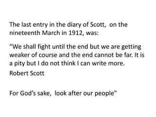 The last entry in the diary of Scott, on the
nineteenth March in 1912, was:
“We shall fight until the end but we are getting
weaker of course and the end cannot be far. It is
a pity but I do not think I can write more.
Robert Scott

For God’s sake, look after our people”
 