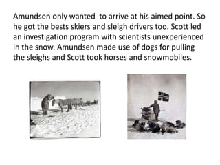 Amundsen only wanted to arrive at his aimed point. So
he got the bests skiers and sleigh drivers too. Scott led
an investigation program with scientists unexperienced
in the snow. Amundsen made use of dogs for pulling
the sleighs and Scott took horses and snowmobiles.
 
