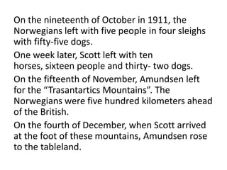 On the nineteenth of October in 1911, the
Norwegians left with five people in four sleighs
with fifty-five dogs.
One week later, Scott left with ten
horses, sixteen people and thirty- two dogs.
On the fifteenth of November, Amundsen left
for the “Trasantartics Mountains”. The
Norwegians were five hundred kilometers ahead
of the British.
On the fourth of December, when Scott arrived
at the foot of these mountains, Amundsen rose
to the tableland.
 