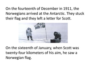 On the fourteenth of December in 1911, the
Norwegians arrived at the Antarctic. They stuck
their flag and they left a letter for Scott.




On the sixteenth of January, when Scott was
twenty-four kilometers of his aim, he saw a
Norwegian flag.
 