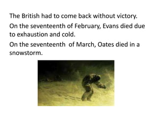 The British had to come back without victory.
On the seventeenth of February, Evans died due
to exhaustion and cold.
On the seventeenth of March, Oates died in a
snowstorm.
 