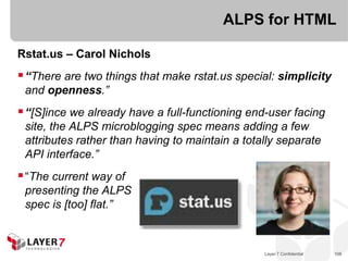 ALPS for HTML

Rstat.us – Carol Nichols
 “There are two things that make rstat.us special: simplicity
 and openness.”
 “[S]ince we already have a full-functioning end-user facing
 site, the ALPS microblogging spec means adding a few
 attributes rather than having to maintain a totally separate
 API interface.”
 “The current way of
 presenting the ALPS
 spec is [too] flat.”



                                                 Layer 7 Confidential   106
 