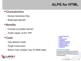 ALPS for HTML
 Characteristics
 - Domain Semantics Only
 - Media-type agnostic

 Benefits
 - Focused on problem domain
 - Treats “pages” as the “API”

 Costs
 - Very abstract model
 - Tough to document
 - Seems “over complex” esp. for M2M cases



                                                 Layer 7 Confidential   109
 