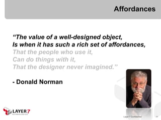 Affordances


“The value of a well-designed object,
Is when it has such a rich set of affordances,
That the people who use it,
Can do things with it,
That the designer never imagined.”

- Donald Norman




                                      Layer 7 Confidential   11
 