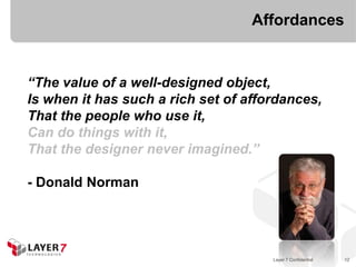 Affordances


“The value of a well-designed object,
Is when it has such a rich set of affordances,
That the people who use it,
Can do things with it,
That the designer never imagined.”

- Donald Norman




                                      Layer 7 Confidential   12
 