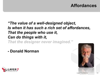 Affordances


“The value of a well-designed object,
Is when it has such a rich set of affordances,
That the people who use it,
Can do things with it,
That the designer never imagined.”

- Donald Norman




                                      Layer 7 Confidential   13
 
