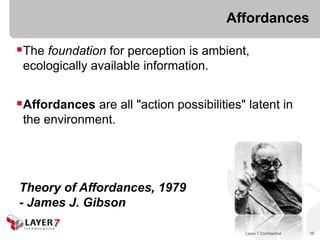 Affordances

The foundation for perception is ambient,
 ecologically available information.


Affordances are all "action possibilities" latent in
 the environment.




Theory of Affordances, 1979
- James J. Gibson

                                           Layer 7 Confidential   16
 