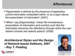 Affordances

 "Hypermedia is defined by the presence of application
 control information embedded within, or as a layer above,
 the presentation of information“ (2001)
 “When I say [Hypermedia], I mean the simultaneous
 presentation of information and controls such that the
 information becomes the affordance through which the user
 obtains choices and selects actions” (2008)


Architectural Styles and the Design
of Network-based Software, 2001
- Roy T. Fielding

                                                Layer 7 Confidential   19
 