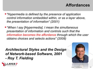 Affordances

 "Hypermedia is defined by the presence of application
 control information embedded within, or as a layer above,
 the presentation of information“ (2001)
 “When I say [Hypermedia], I mean the simultaneous
 presentation of information and controls such that the
 information becomes the affordance through which the user
 obtains choices and selects actions” (2008)


Architectural Styles and the Design
of Network-based Software, 2001
- Roy T. Fielding

                                                Layer 7 Confidential   20
 