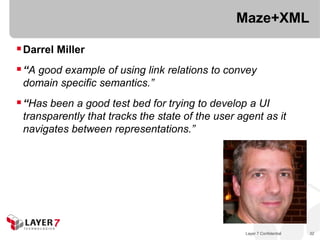 Maze+XML

 Darrel Miller
 “A good example of using link relations to convey
 domain specific semantics.”
 “Has been a good test bed for trying to develop a UI
 transparently that tracks the state of the user agent as it
 navigates between representations.”




                                                  Layer 7 Confidential   32
 