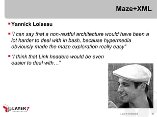 Maze+XML

 Yannick Loiseau
 “I can say that a non-restful architecture would have been a
 lot harder to deal with in bash, because hypermedia
 obviously made the maze exploration really easy”
 “I think that Link headers would be even
 easier to deal with…”




                                                 Layer 7 Confidential   34
 