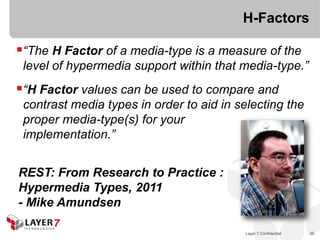 H-Factors

“The H Factor of a media-type is a measure of the
 level of hypermedia support within that media-type.”
“H Factor values can be used to compare and
 contrast media types in order to aid in selecting the
 proper media-type(s) for your
 implementation.”


REST: From Research to Practice :
Hypermedia Types, 2011
- Mike Amundsen

                                          Layer 7 Confidential   39
 