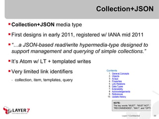 Collection+JSON

 Collection+JSON media type
 First designs in early 2011, registered w/ IANA mid 2011
 “…a JSON-based read/write hypermedia-type designed to
 support management and querying of simple collections.”
 It’s Atom w/ LT + templated writes
 Very limited link identifiers
 - collection, item, templates, query




                                                Layer 7 Confidential   59
 
