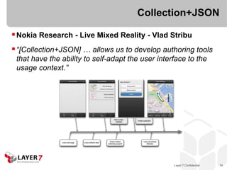 Collection+JSON

 Nokia Research - Live Mixed Reality - Vlad Stribu
 “[Collection+JSON] … allows us to develop authoring tools
 that have the ability to self-adapt the user interface to the
 usage context.”




                                                   Layer 7 Confidential   74
 