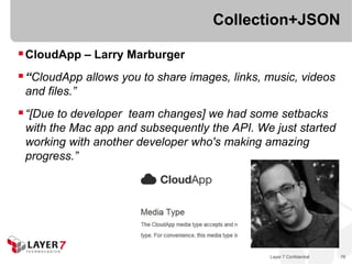 Collection+JSON

 CloudApp – Larry Marburger
 “CloudApp allows you to share images, links, music, videos
 and files.”
 “[Due to developer team changes] we had some setbacks
 with the Mac app and subsequently the API. We just started
 working with another developer who's making amazing
 progress.”




                                               Layer 7 Confidential   76
 