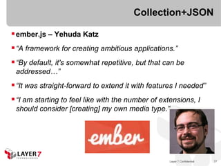 Collection+JSON

 ember.js – Yehuda Katz
 “A framework for creating ambitious applications.”
 “By default, it's somewhat repetitive, but that can be
 addressed…”
 “It was straight-forward to extend it with features I needed”
 “I am starting to feel like with the number of extensions, I
 should consider [creating] my own media type.”




                                                    Layer 7 Confidential   77
 