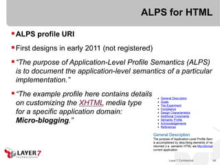 ALPS for HTML

 ALPS profile URI
 First designs in early 2011 (not registered)
 “The purpose of Application-Level Profile Semantics (ALPS)
 is to document the application-level semantics of a particular
 implementation.”
 “The example profile here contains details
 on customizing the XHTML media type
 for a specific application domain:
 Micro-blogging.”




                                                 Layer 7 Confidential   94
 