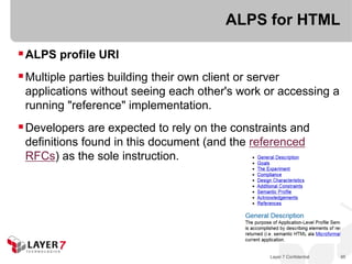 ALPS for HTML

 ALPS profile URI
 Multiple parties building their own client or server
 applications without seeing each other's work or accessing a
 running "reference" implementation.
 Developers are expected to rely on the constraints and
 definitions found in this document (and the referenced
 RFCs) as the sole instruction.




                                                    Layer 7 Confidential   95
 